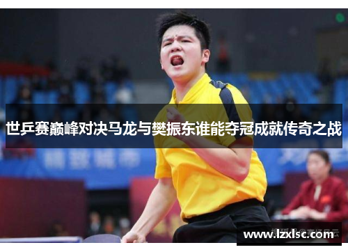 世乒赛巅峰对决马龙与樊振东谁能夺冠成就传奇之战