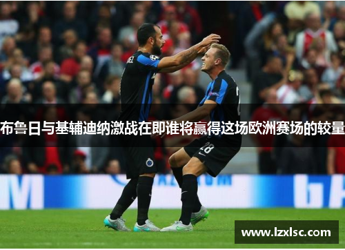 布鲁日与基辅迪纳激战在即谁将赢得这场欧洲赛场的较量